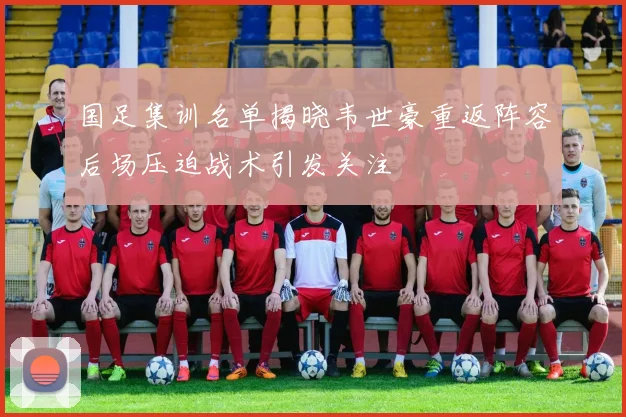 国足集训名单揭晓韦世豪重返阵容后场压迫战术引发关注