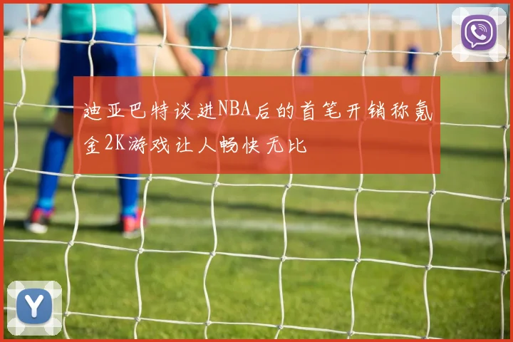 迪亚巴特谈进NBA后的首笔开销称氪金2K游戏让人畅快无比