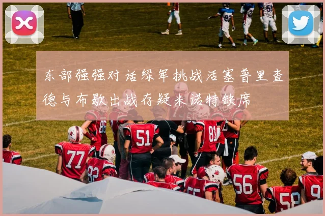 东部强强对话绿军挑战活塞普里查德与布歇出战存疑米诺特缺席