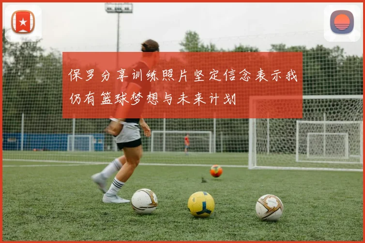保罗分享训练照片坚定信念表示我仍有篮球梦想与未来计划