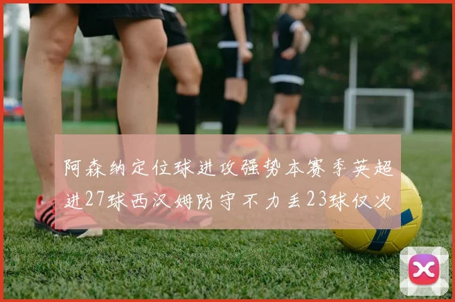 阿森纳定位球进攻强势本赛季英超进27球西汉姆防守不力丢23球仅次于伯恩茅斯