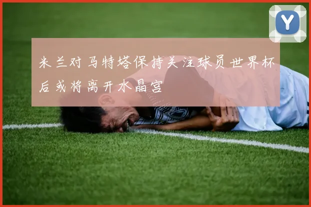 米兰对马特塔保持关注球员世界杯后或将离开水晶宫