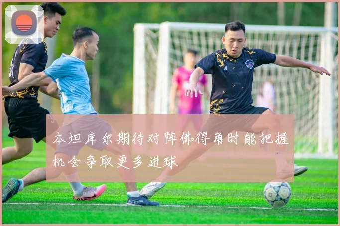 本坦库尔期待对阵佛得角时能把握机会争取更多进球