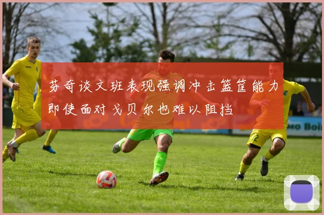 芬奇谈文班表现强调冲击篮筐能力即使面对戈贝尔也难以阻挡