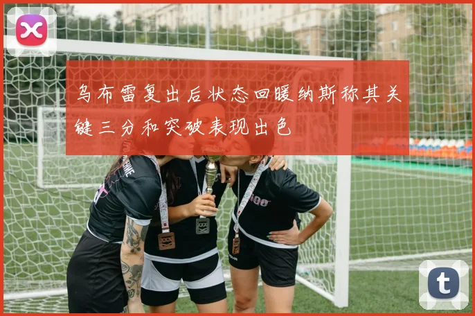 乌布雷复出后状态回暖纳斯称其关键三分和突破表现出色