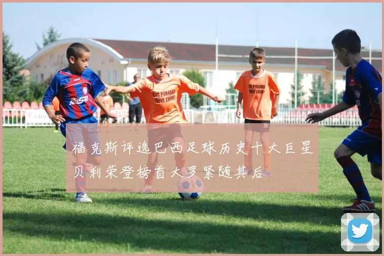 福克斯评选巴西足球历史十大巨星贝利荣登榜首大罗紧随其后