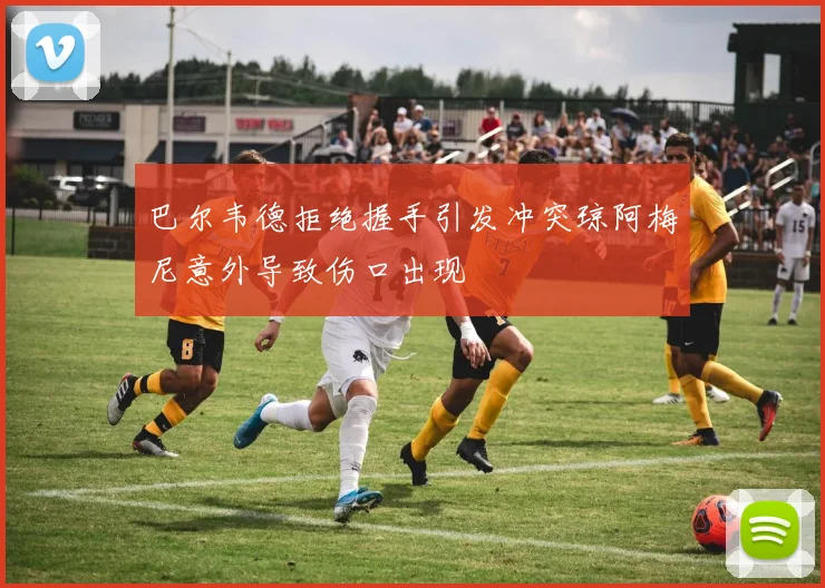 巴尔韦德拒绝握手引发冲突琼阿梅尼意外导致伤口出现