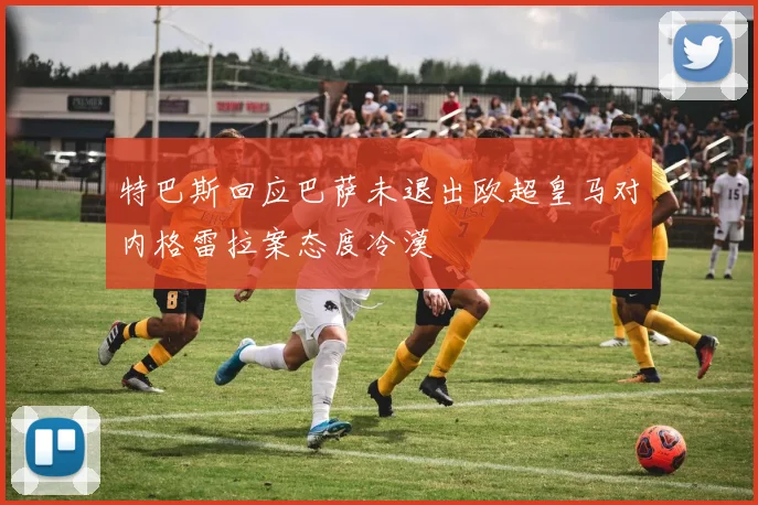 特巴斯回应巴萨未退出欧超皇马对内格雷拉案态度冷漠