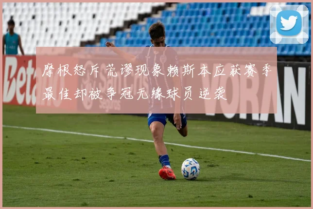 摩根怒斥荒谬现象赖斯本应获赛季最佳却被争冠无缘球员逆袭