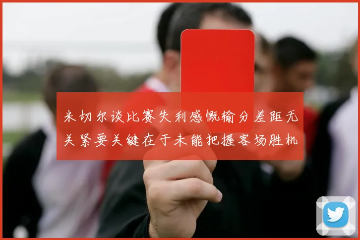 米切尔谈比赛失利感慨输分差距无关紧要关键在于未能把握客场胜机