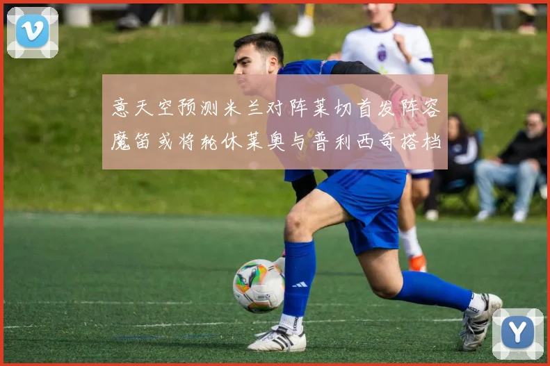 意天空预测米兰对阵莱切首发阵容魔笛或将轮休莱奥与普利西奇搭档出战