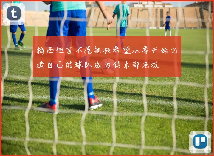 梅西坦言不愿执教希望从零开始打造自己的球队成为俱乐部老板