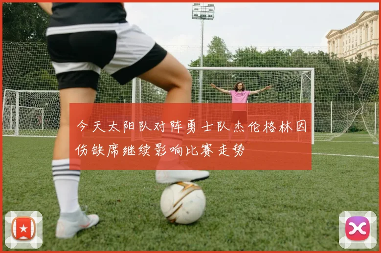 今天太阳队对阵勇士队杰伦格林因伤缺席继续影响比赛走势